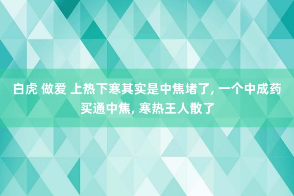 白虎 做爱 上热下寒其实是中焦堵了， 一个中成药买通中焦， 寒热王人散了