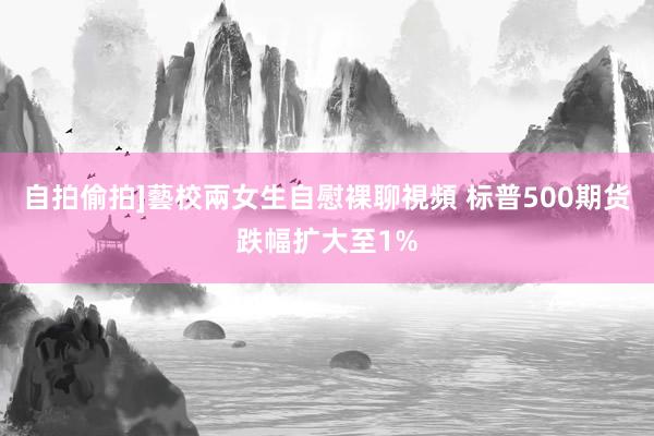 自拍偷拍]藝校兩女生自慰裸聊視頻 标普500期货跌幅扩大至1%