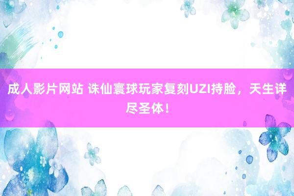 成人影片网站 诛仙寰球玩家复刻UZI持脸，天生详尽圣体！