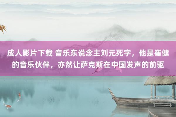 成人影片下载 音乐东说念主刘元死字，他是崔健的音乐伙伴，亦然让萨克斯在中国发声的前驱