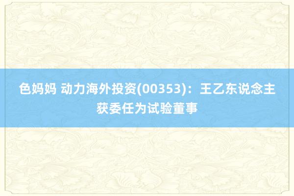 色妈妈 动力海外投资(00353)：王乙东说念主获委任为试验董事