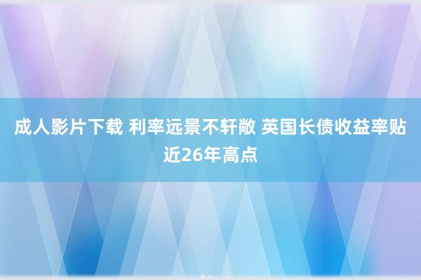 成人影片下载 利率远景不轩敞 英国长债收益率贴近26年高点