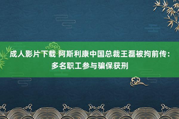 成人影片下载 阿斯利康中国总裁王磊被拘前传：多名职工参与骗保获刑