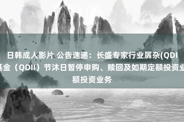 日韩成人影片 公告速递：长盛专家行业羼杂(QDII)基金（QDII）节沐日暂停申购、赎回及如期定额投资业务