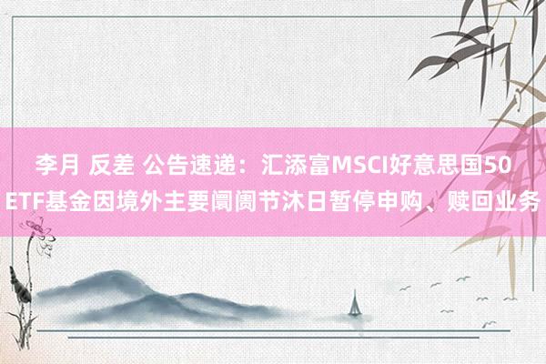 李月 反差 公告速递：汇添富MSCI好意思国50ETF基金因境外主要阛阓节沐日暂停申购、赎回业务