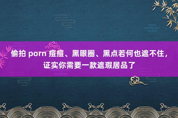 偷拍 porn 痘痘、黑眼圈、黑点若何也遮不住，证实你需要一款遮瑕居品了