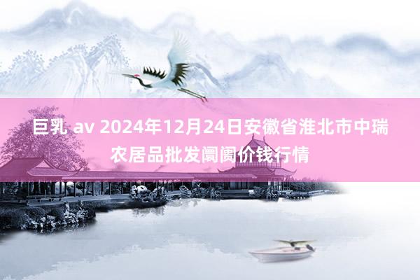 巨乳 av 2024年12月24日安徽省淮北市中瑞农居品批发阛阓价钱行情