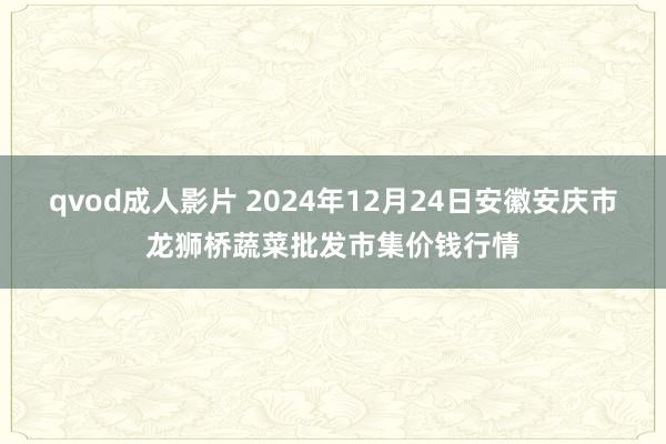 qvod成人影片 2024年12月24日安徽安庆市龙狮桥蔬菜批发市集价钱行情