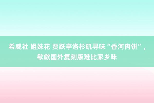 希威社 姐妹花 贾跃亭洛杉矶寻味“香河肉饼”，欷歔国外复刻版难比家乡味