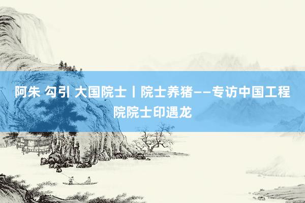 阿朱 勾引 大国院士丨院士养猪——专访中国工程院院士印遇龙