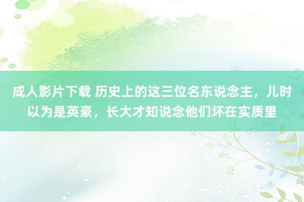 成人影片下载 历史上的这三位名东说念主，儿时以为是英豪，长大才知说念他们坏在实质里