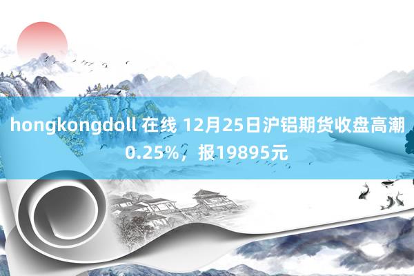 hongkongdoll 在线 12月25日沪铝期货收盘高潮0.25%，报19895元