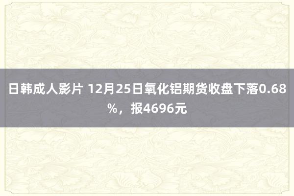 日韩成人影片 12月25日氧化铝期货收盘下落0.68%，报4696元