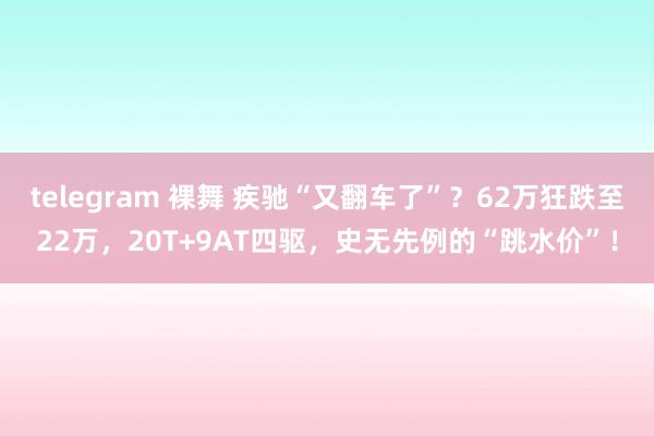 telegram 裸舞 疾驰“又翻车了”？62万狂跌至22万，20T+9AT四驱，史无先例的“跳水价”！