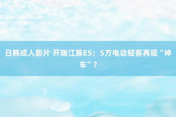 日韩成人影片 开瑞江豚E5：5方电动轻客再现“神车”？