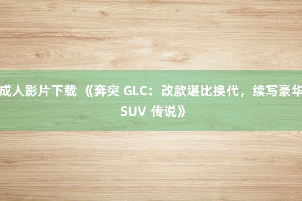 成人影片下载 《奔突 GLC：改款堪比换代，续写豪华 SUV 传说》