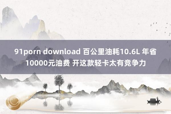 91porn download 百公里油耗10.6L 年省10000元油费 开这款轻卡太有竞争力