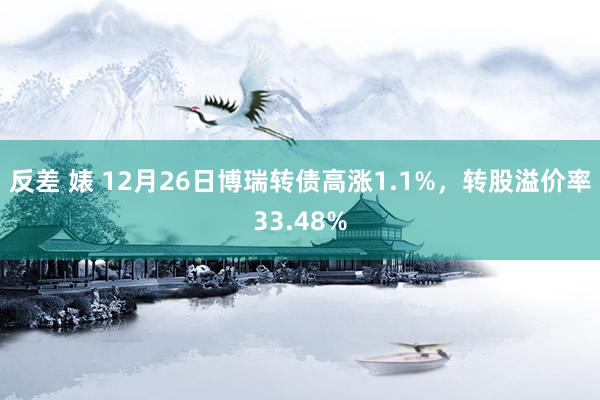 反差 婊 12月26日博瑞转债高涨1.1%，转股溢价率33.48%