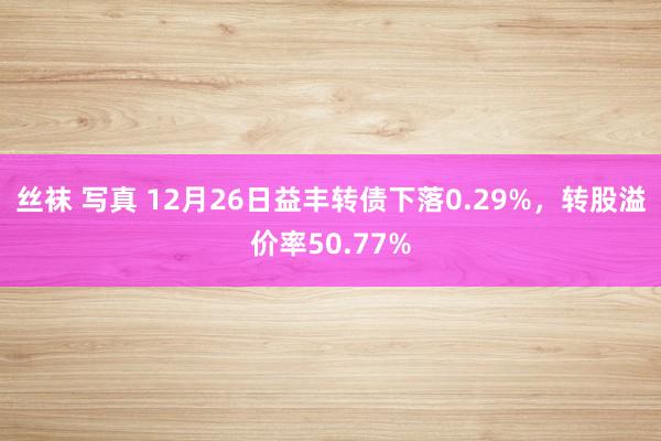 丝袜 写真 12月26日益丰转债下落0.29%，转股溢价率50.77%