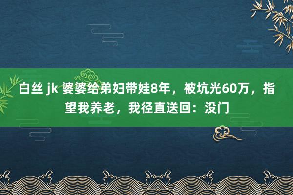 白丝 jk 婆婆给弟妇带娃8年，被坑光60万，指望我养老，我径直送回：没门