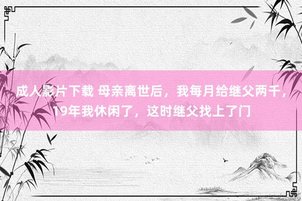 成人影片下载 母亲离世后，我每月给继父两千，19年我休闲了，这时继父找上了门