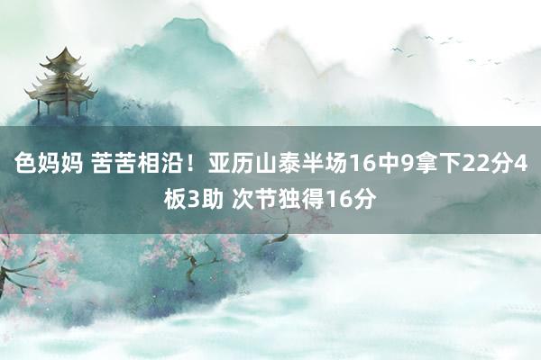 色妈妈 苦苦相沿！亚历山泰半场16中9拿下22分4板3助 次节独得16分