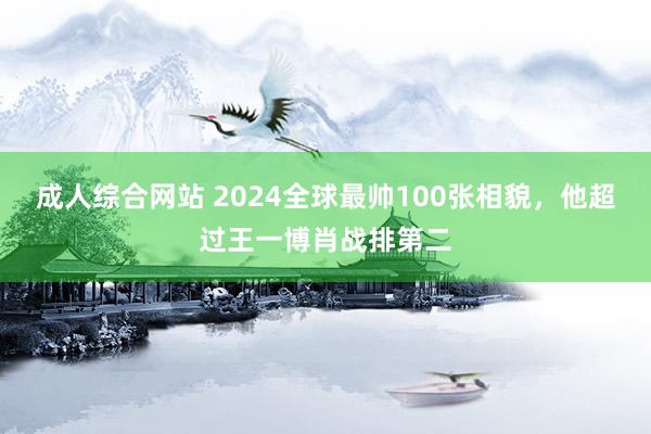 成人综合网站 2024全球最帅100张相貌，他超过王一博肖战排第二