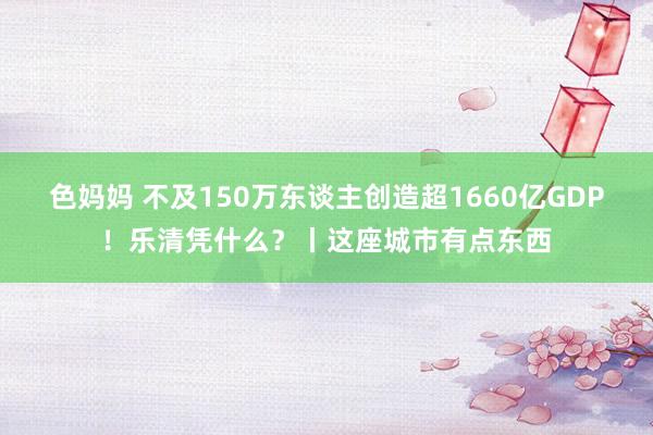 色妈妈 不及150万东谈主创造超1660亿GDP！乐清凭什么？丨这座城市有点东西