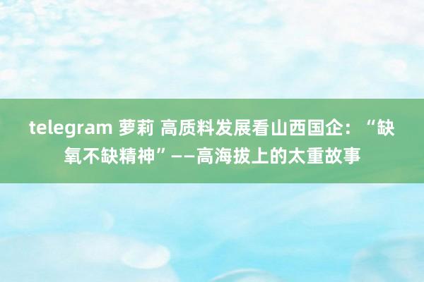 telegram 萝莉 高质料发展看山西国企：“缺氧不缺精神”——高海拔上的太重故事