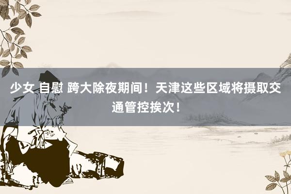 少女 自慰 跨大除夜期间！天津这些区域将摄取交通管控挨次！