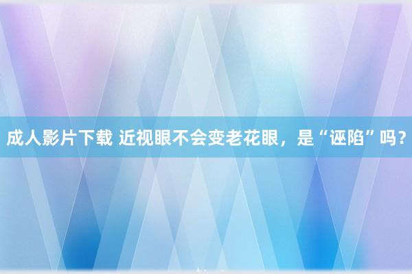 成人影片下载 近视眼不会变老花眼，是“诬陷”吗？