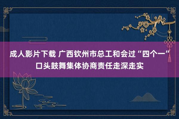 成人影片下载 广西钦州市总工和会过“四个一”口头鼓舞集体协商责任走深走实