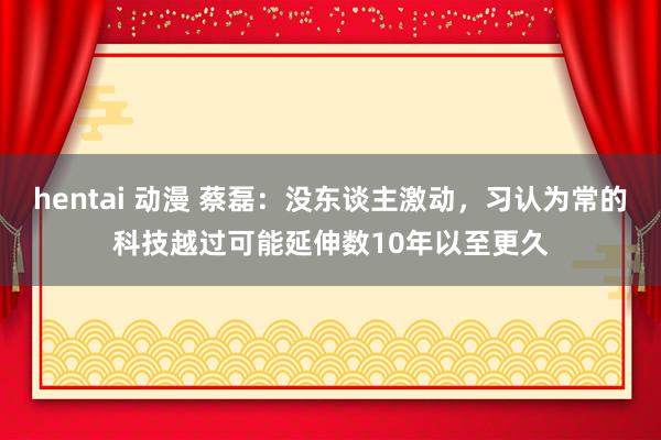 hentai 动漫 蔡磊：没东谈主激动，习认为常的科技越过可能延伸数10年以至更久