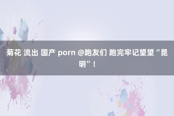 菊花 流出 国产 porn @跑友们 跑完牢记望望“昆明”！