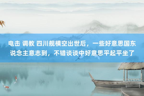 电击 调教 四川舰横空出世后，一些好意思国东说念主意志到，不错谈谈中好意思平起平坐了