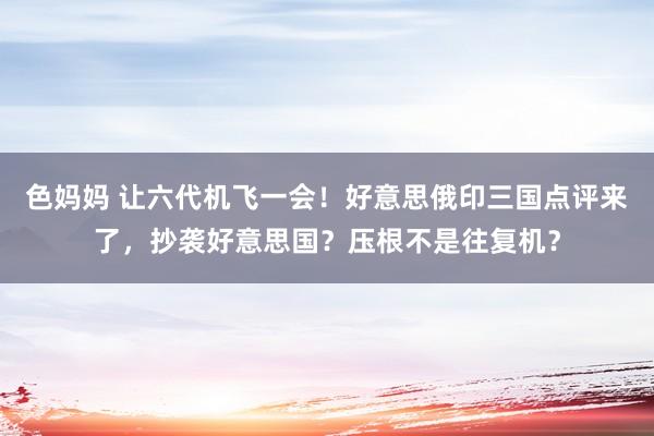 色妈妈 让六代机飞一会！好意思俄印三国点评来了，抄袭好意思国？压根不是往复机？