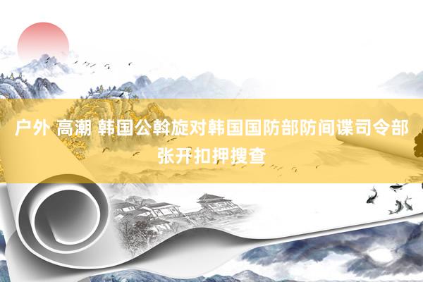 户外 高潮 韩国公斡旋对韩国国防部防间谍司令部张开扣押搜查