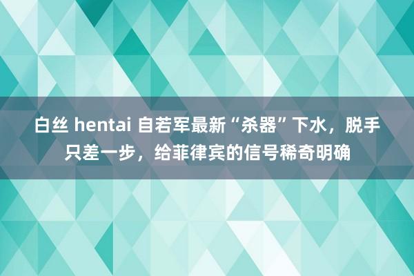 白丝 hentai 自若军最新“杀器”下水，脱手只差一步，给菲律宾的信号稀奇明确