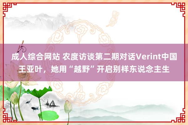 成人综合网站 农度访谈第二期对话Verint中国王亚叶，她用“越野”开启别样东说念主生