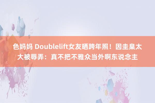 色妈妈 Doublelift女友晒跨年照！因圭臬太大被辱弄：真不把不雅众当外啊东说念主