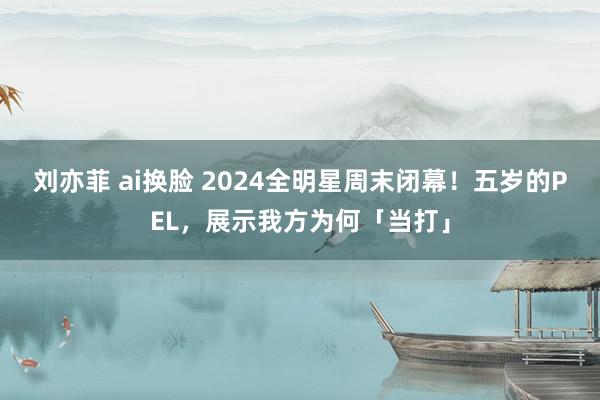 刘亦菲 ai换脸 2024全明星周末闭幕！五岁的PEL，展示我方为何「当打」