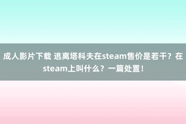 成人影片下载 逃离塔科夫在steam售价是若干？在steam上叫什么？一篇处置！