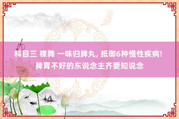 科目三 裸舞 一味归脾丸， 抵御6种慢性疾病! 脾胃不好的东说念主齐要知说念