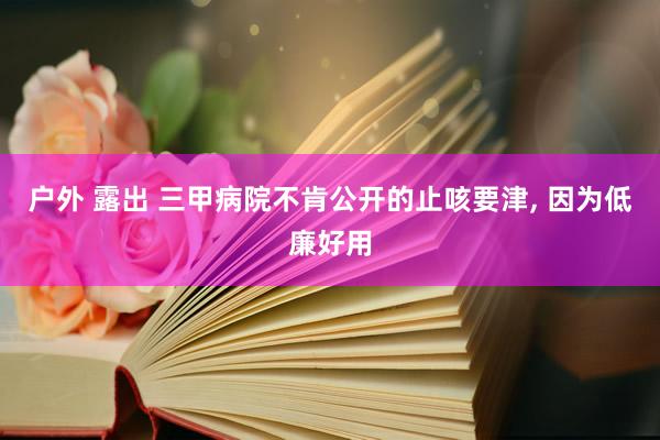 户外 露出 三甲病院不肯公开的止咳要津， 因为低廉好用