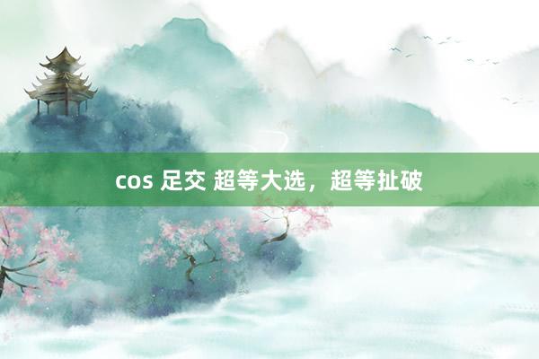 cos 足交 超等大选，超等扯破