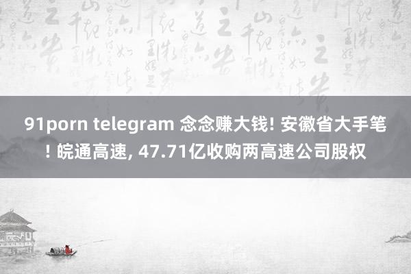 91porn telegram 念念赚大钱! 安徽省大手笔! 皖通高速， 47.71亿收购两高速公司股权