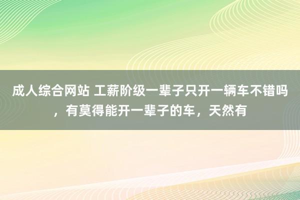 成人综合网站 工薪阶级一辈子只开一辆车不错吗，有莫得能开一辈子的车，天然有