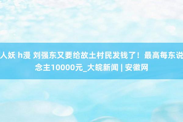 人妖 h漫 刘强东又要给故土村民发钱了！最高每东说念主10000元_大皖新闻 | 安徽网