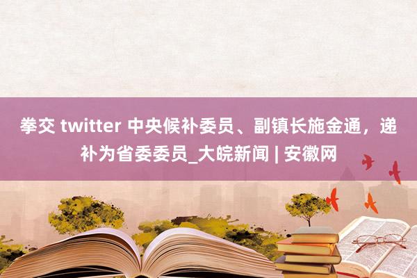 拳交 twitter 中央候补委员、副镇长施金通，递补为省委委员_大皖新闻 | 安徽网