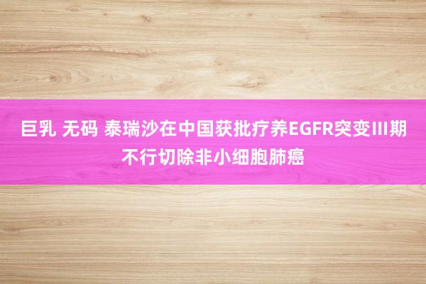 巨乳 无码 泰瑞沙在中国获批疗养EGFR突变Ⅲ期不行切除非小细胞肺癌